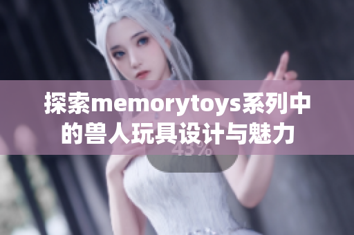 探索memorytoys系列中的兽人玩具设计与魅力