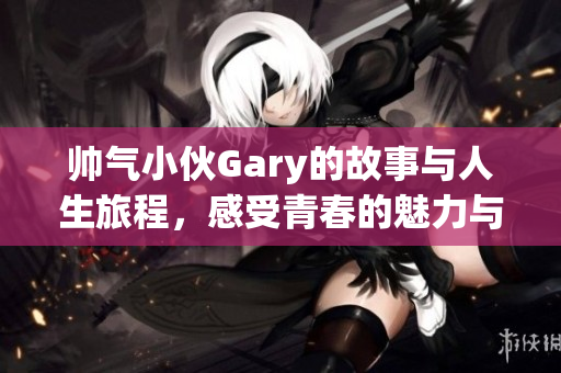 帅气小伙Gary的故事与人生旅程，感受青春的魅力与勇气