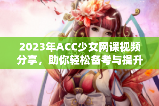 2023年ACC少女网课视频分享，助你轻松备考与提升技能