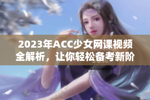 2023年ACC少女网课视频全解析，让你轻松备考新阶段