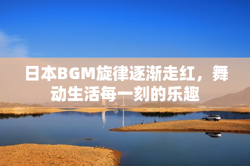 日本BGM旋律逐渐走红，舞动生活每一刻的乐趣