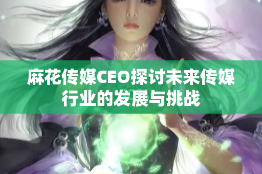 麻花传媒CEO探讨未来传媒行业的发展与挑战