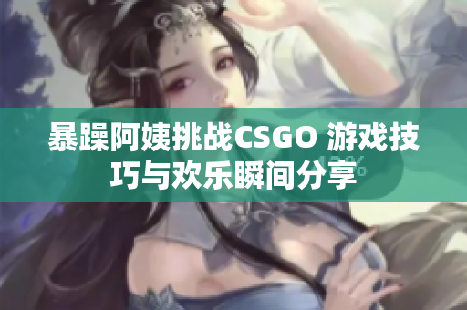 暴躁阿姨挑战CSGO 游戏技巧与欢乐瞬间分享