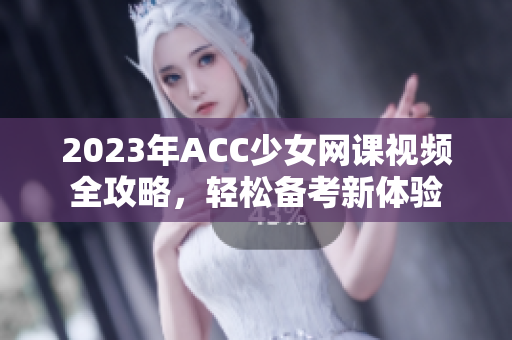 2023年ACC少女网课视频全攻略，轻松备考新体验